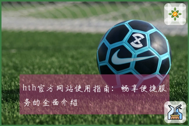 hth官方网站使用指南：畅享便捷服务的全面介绍