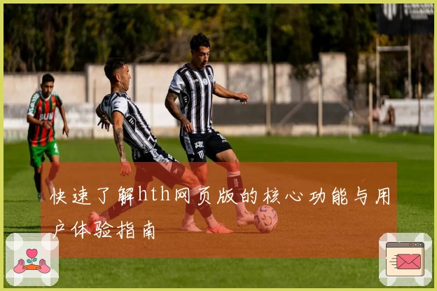 快速了解hth网页版的核心功能与用户体验指南