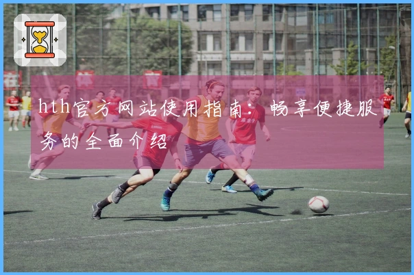 hth官方网站使用指南：畅享便捷服务的全面介绍